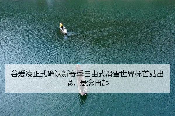 谷爱凌正式确认新赛季自由式滑雪世界杯首站出战，悬念再起